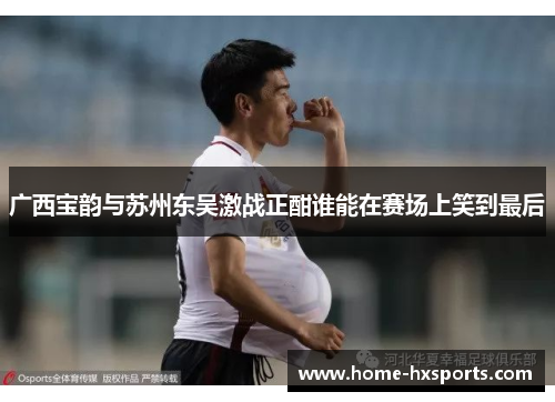 广西宝韵与苏州东吴激战正酣谁能在赛场上笑到最后